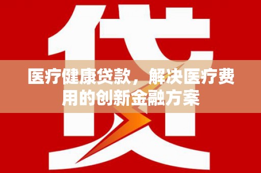 边坝医疗健康贷款，解决医疗费用的创新金融方案