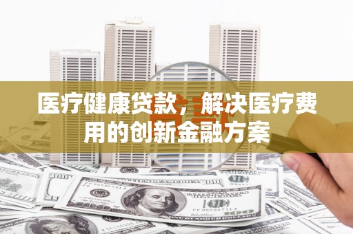 边坝医疗健康贷款，解决医疗费用的创新金融方案